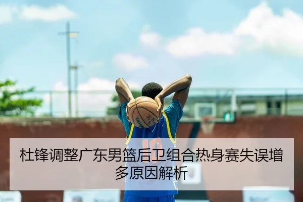 杜锋调整广东男篮后卫组合热身赛失误增多原因解析